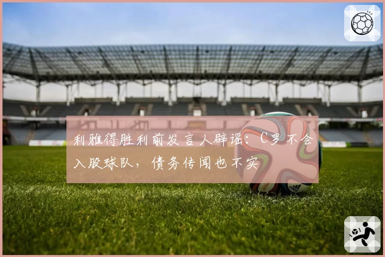 利雅得胜利前发言人辟谣：C罗不会入股球队，债务传闻也不实