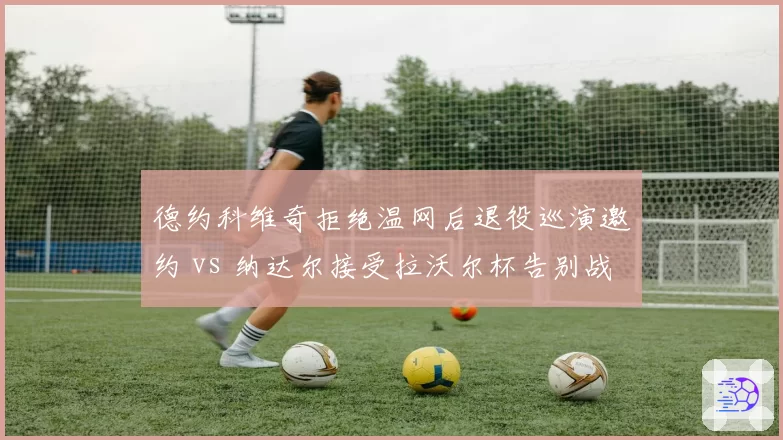 德约科维奇拒绝温网后退役巡演邀约 vs 纳达尔接受拉沃尔杯告别战，传奇谢幕方式分化加剧