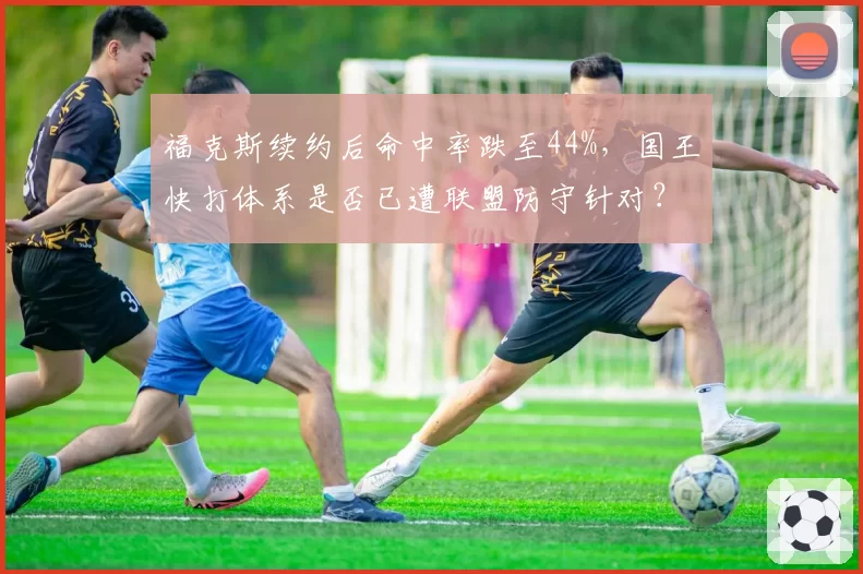 福克斯续约后命中率跌至44%，国王快打体系是否已遭联盟防守针对？