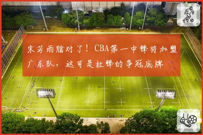 朱芳雨赌对了！CBA第一中锋将加盟广东队，这可是杜锋的争冠底牌