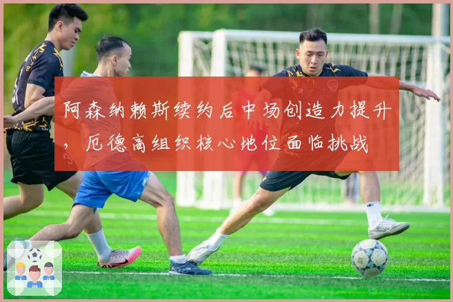 阿森纳赖斯续约后中场创造力提升，厄德高组织核心地位面临挑战