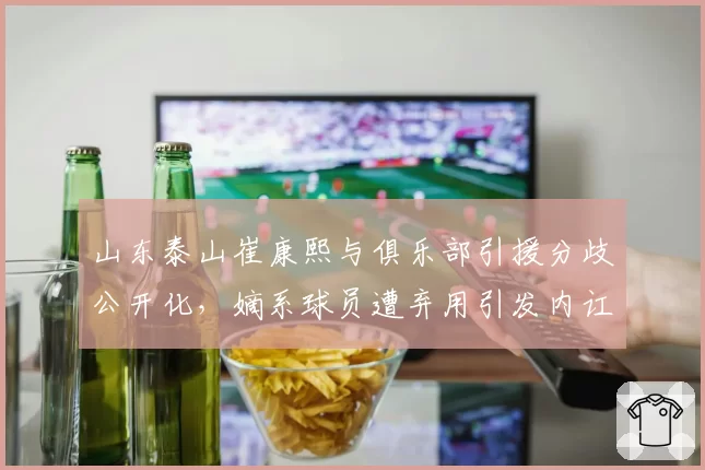 山东泰山崔康熙与俱乐部引援分歧公开化，嫡系球员遭弃用引发内讧传闻