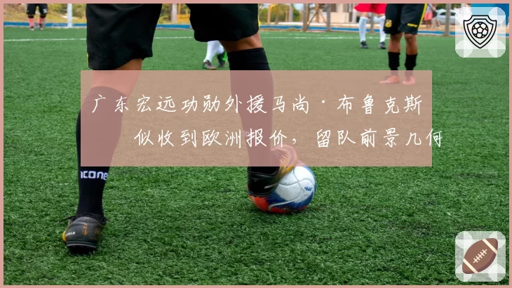 广东宏远功勋外援马尚·布鲁克斯疑似收到欧洲报价，留队前景几何？