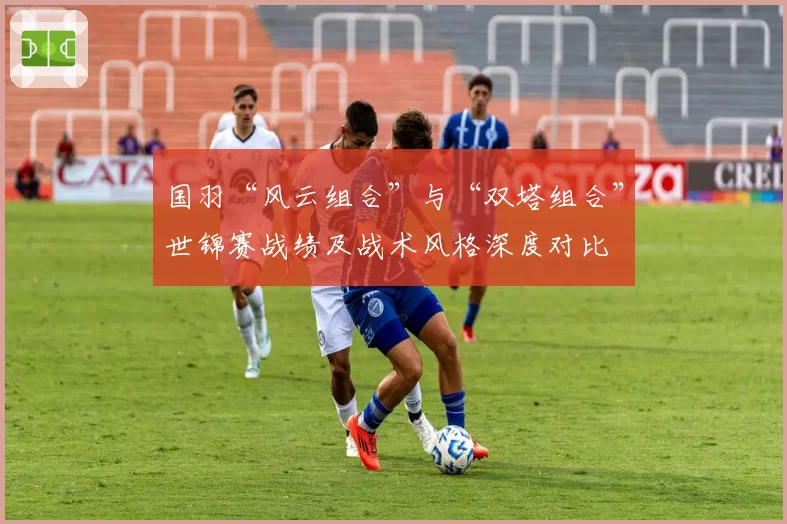 国羽“风云组合”与“双塔组合”世锦赛战绩及战术风格深度对比