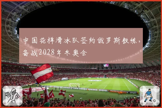 中国花样滑冰队签约俄罗斯教练，备战2028年冬奥会