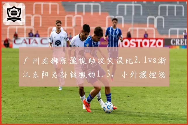 广州龙狮陈盈俊助攻失误比2.1vs浙江东阳光孙铭徽的1.3,小外援控场能力决定球队上限