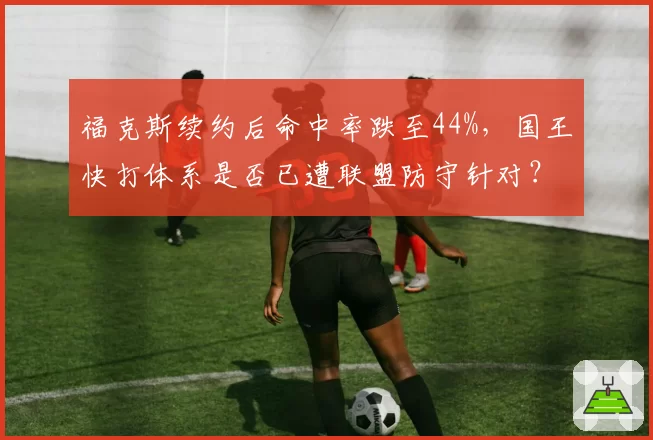 福克斯续约后命中率跌至44%，国王快打体系是否已遭联盟防守针对？
