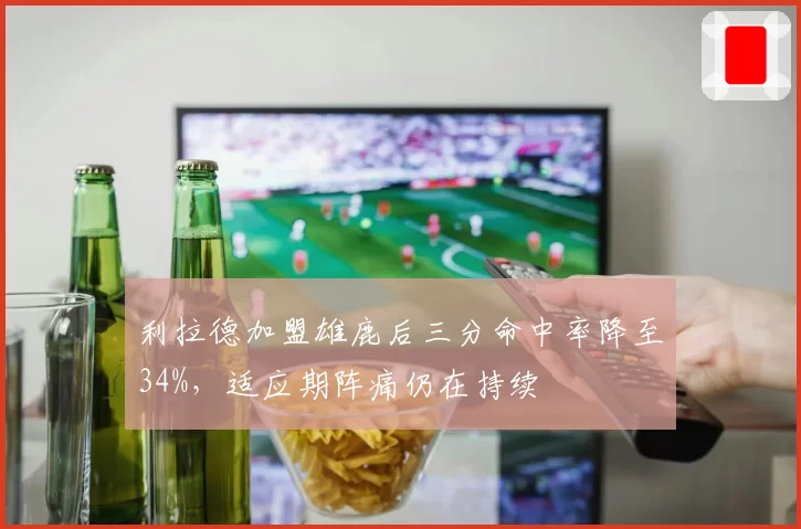 利拉德加盟雄鹿后三分命中率降至34%，适应期阵痛仍在持续