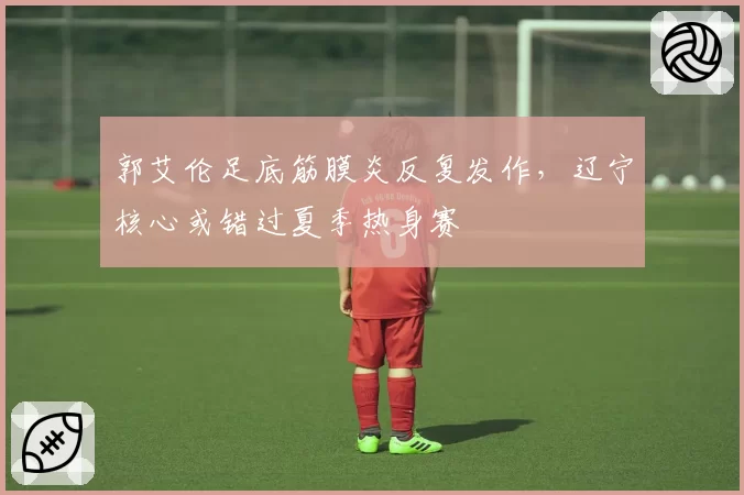 郭艾伦足底筋膜炎反复发作，辽宁核心或错过夏季热身赛