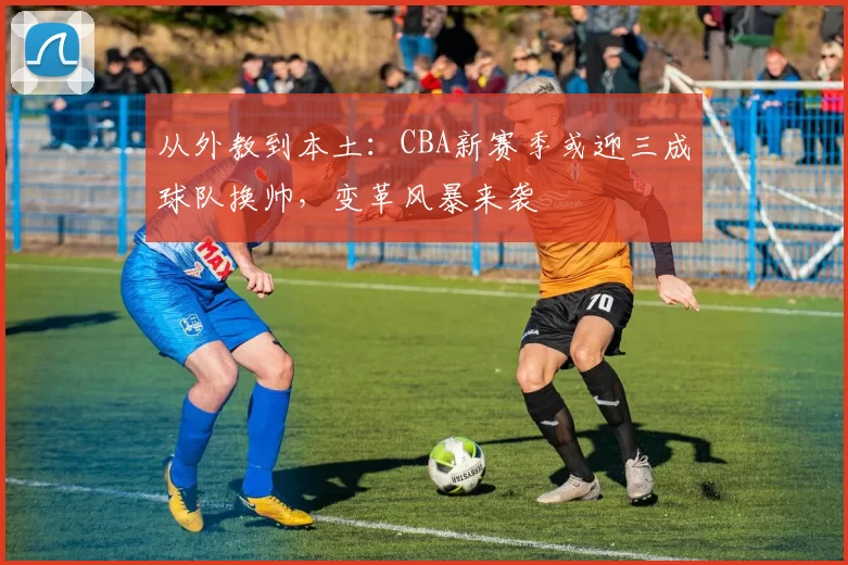 从外教到本土：CBA新赛季或迎三成球队换帅，变革风暴来袭