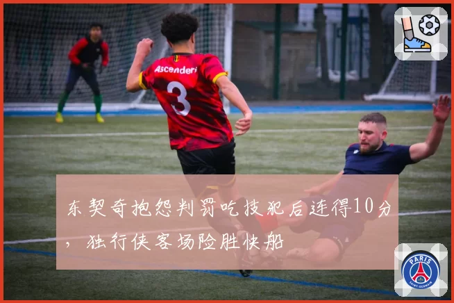 东契奇抱怨判罚吃技犯后连得10分，独行侠客场险胜快船
