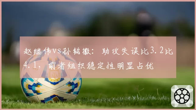 赵继伟vs孙铭徽：助攻失误比3.2比4.1，前者组织稳定性明显占优