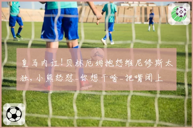 皇马内讧!贝林厄姆抱怨维尼修斯太独,小熊怒怼_你想干啥_把嘴闭上