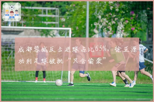 成都蓉城反击进球占比65%，徐正源功利足球被批“只会偷袭”