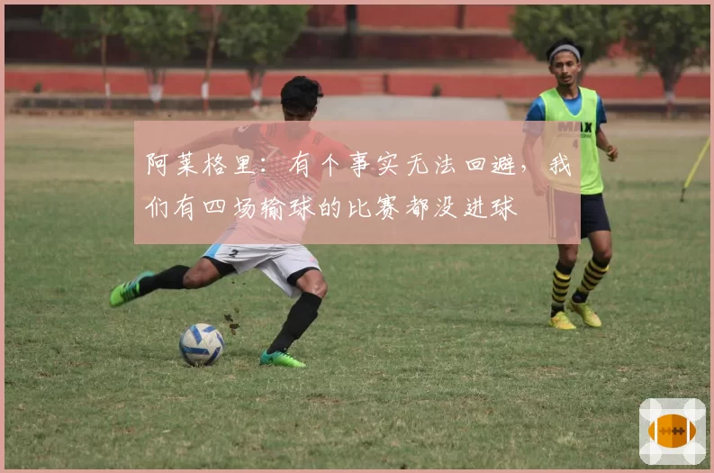 阿莱格里：有个事实无法回避，我们有四场输球的比赛都没进球