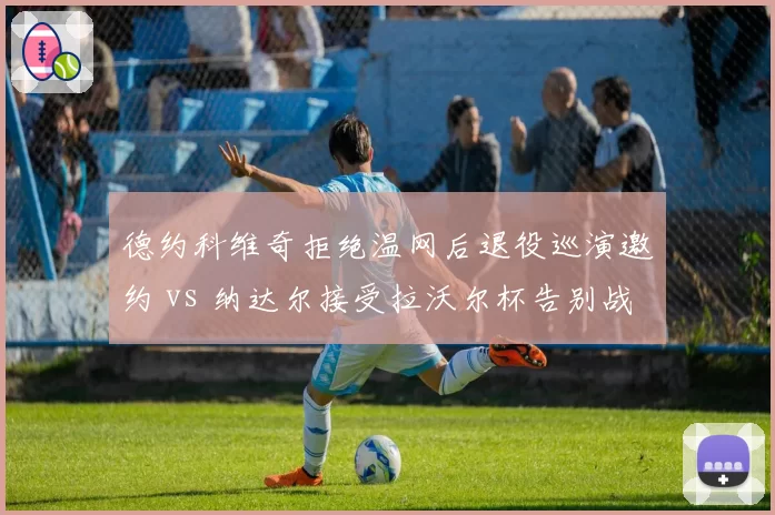 德约科维奇拒绝温网后退役巡演邀约 vs 纳达尔接受拉沃尔杯告别战，传奇谢幕方式分化加剧