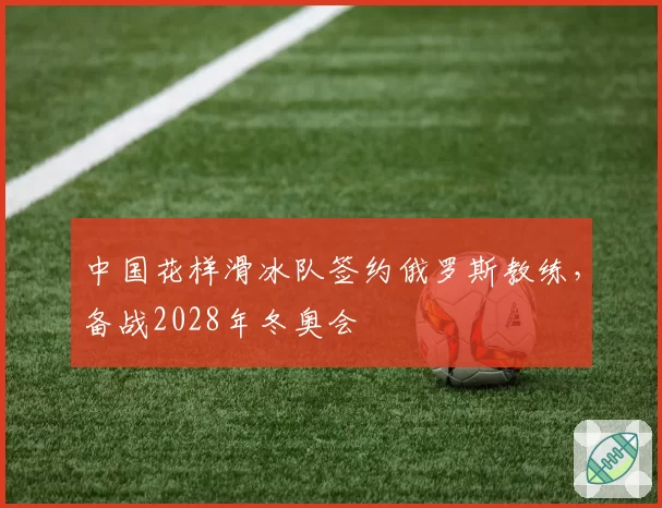 中国花样滑冰队签约俄罗斯教练，备战2028年冬奥会