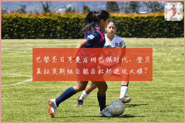 巴黎圣日耳曼后姆巴佩时代，登贝莱拉莫斯组合能否扛起进攻大旗？