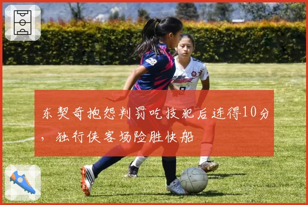 东契奇抱怨判罚吃技犯后连得10分，独行侠客场险胜快船