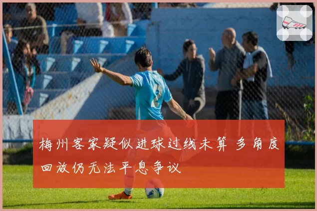 梅州客家疑似进球过线未算 多角度回放仍无法平息争议
