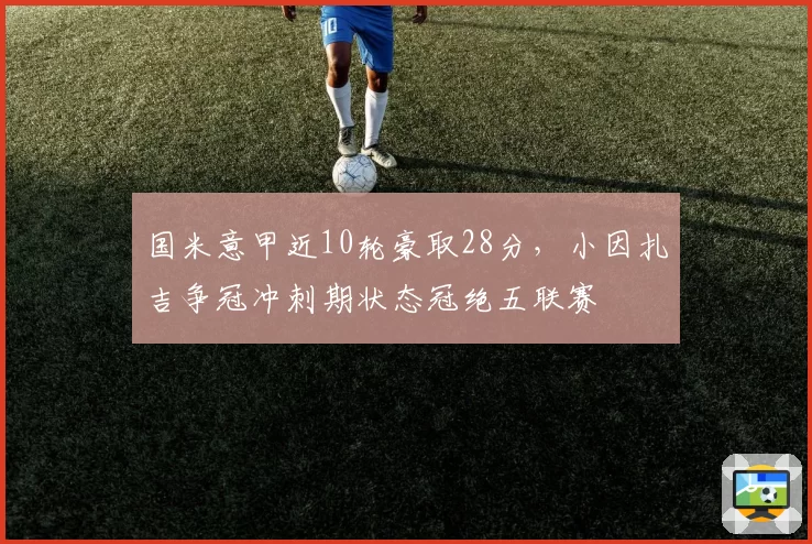 国米意甲近10轮豪取28分，小因扎吉争冠冲刺期状态冠绝五联赛