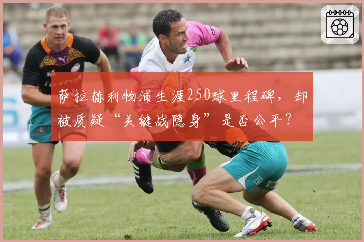 萨拉赫利物浦生涯250球里程碑，却被质疑“关键战隐身”是否公平？