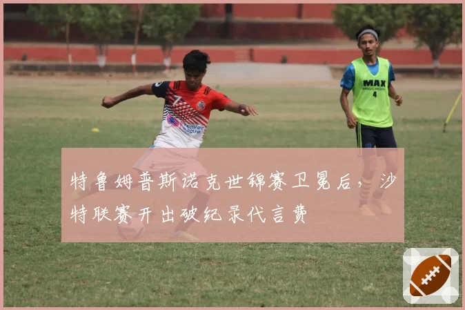 特鲁姆普斯诺克世锦赛卫冕后，沙特联赛开出破纪录代言费
