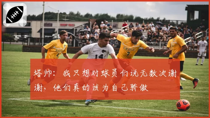 塔帅：我只想对球员们说无数次谢谢，他们真的该为自己骄傲