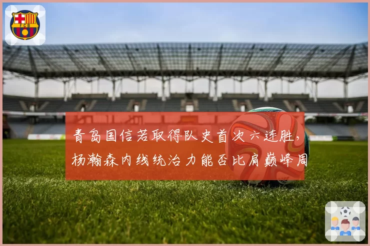 青岛国信若取得队史首次六连胜，杨瀚森内线统治力能否比肩巅峰周琦？