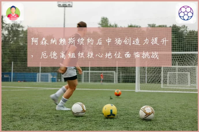 阿森纳赖斯续约后中场创造力提升，厄德高组织核心地位面临挑战