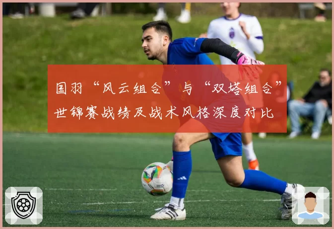 国羽“风云组合”与“双塔组合”世锦赛战绩及战术风格深度对比