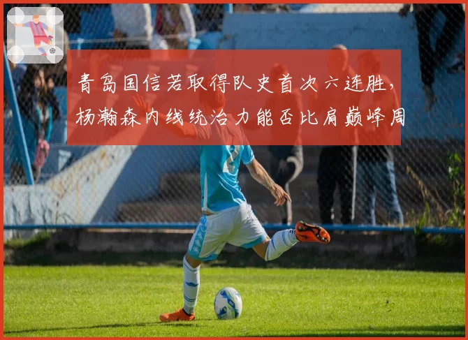 青岛国信若取得队史首次六连胜，杨瀚森内线统治力能否比肩巅峰周琦？