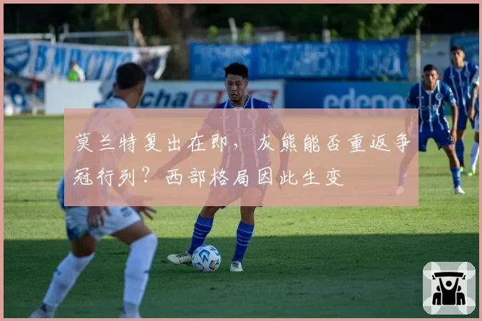莫兰特复出在即，灰熊能否重返争冠行列？西部格局因此生变