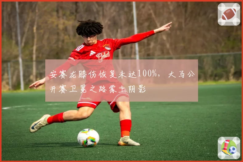 安赛龙膝伤恢复未达100%，大马公开赛卫冕之路蒙上阴影