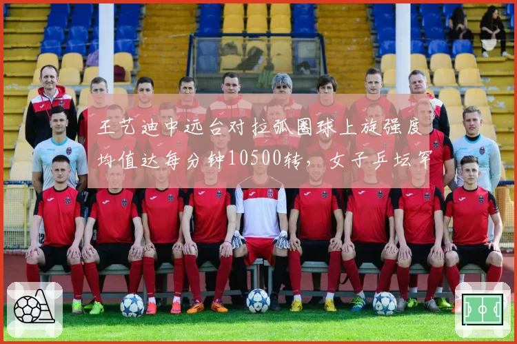 王艺迪中远台对拉弧圈球上旋强度均值达每分钟10500转，女子乒坛罕见