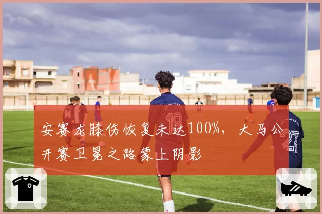 安赛龙膝伤恢复未达100%，大马公开赛卫冕之路蒙上阴影