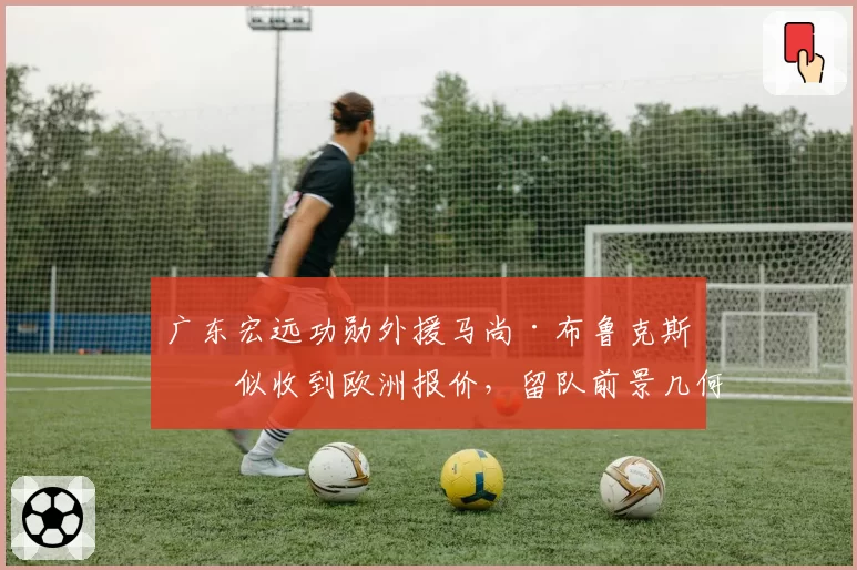 广东宏远功勋外援马尚·布鲁克斯疑似收到欧洲报价，留队前景几何？