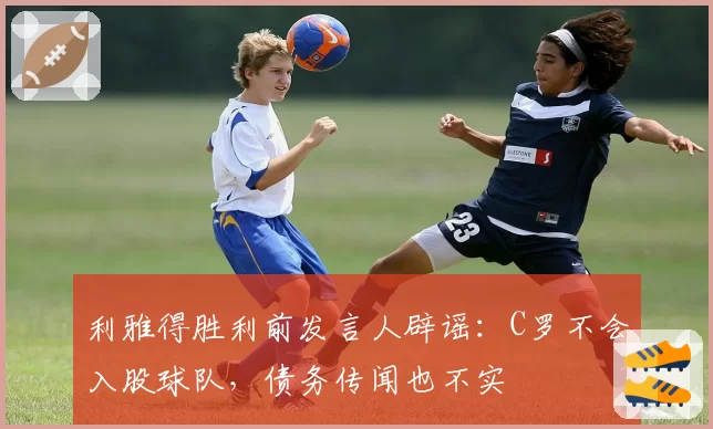 利雅得胜利前发言人辟谣：C罗不会入股球队，债务传闻也不实