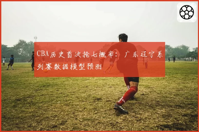 CBA历史首次抢七概率：广东辽宁系列赛数据模型预测