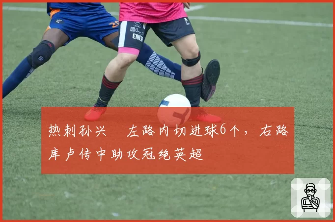 热刺孙兴慜左路内切进球6个，右路库卢传中助攻冠绝英超