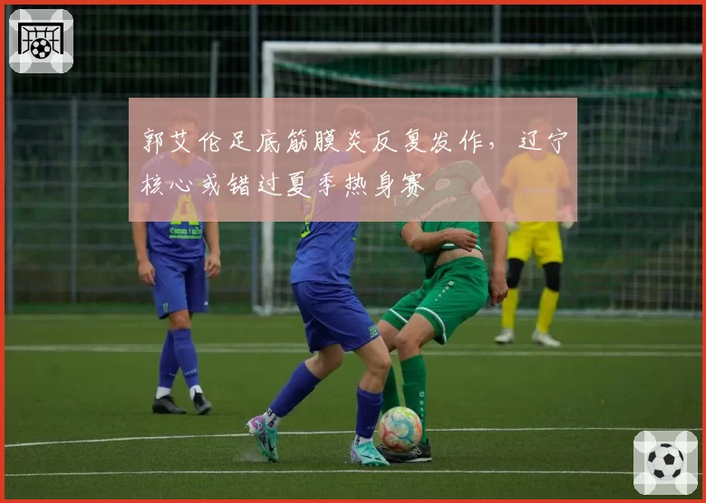 郭艾伦足底筋膜炎反复发作，辽宁核心或错过夏季热身赛