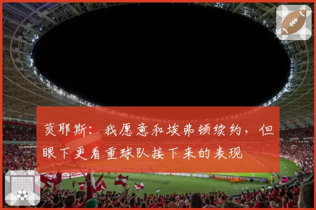 莫耶斯:我愿意和埃弗顿续约,但眼下更看重球队接下来的表现