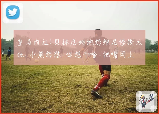 皇马内讧!贝林厄姆抱怨维尼修斯太独,小熊怒怼_你想干啥_把嘴闭上