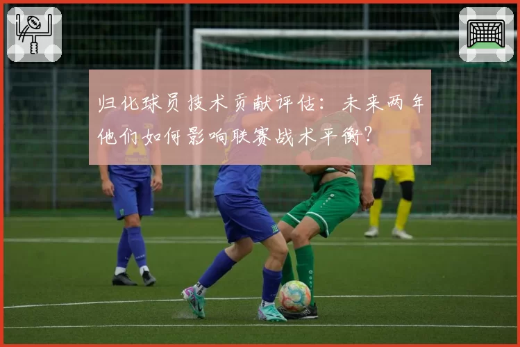归化球员技术贡献评估:未来两年他们如何影响联赛战术平衡?