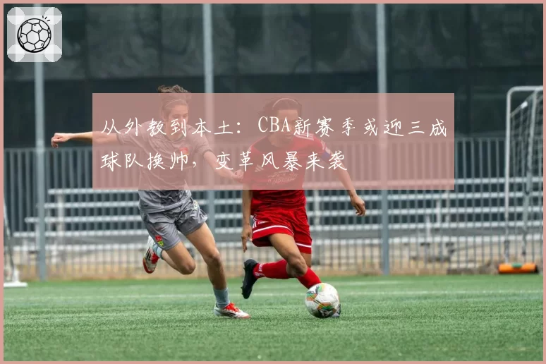 从外教到本土：CBA新赛季或迎三成球队换帅，变革风暴来袭