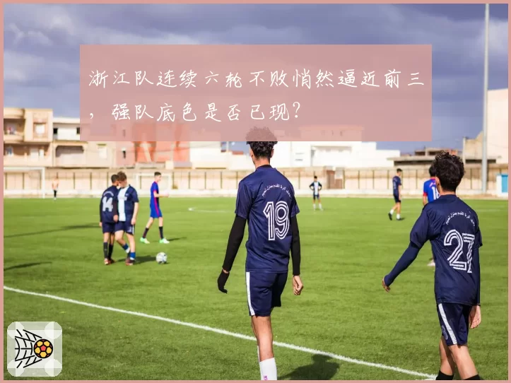 浙江队连续六轮不败悄然逼近前三，强队底色是否已现？