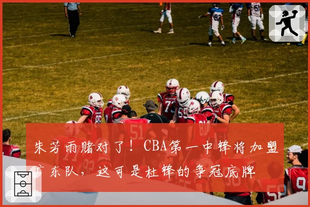 朱芳雨赌对了!CBA第一中锋将加盟广东队,这可是杜锋的争冠底牌