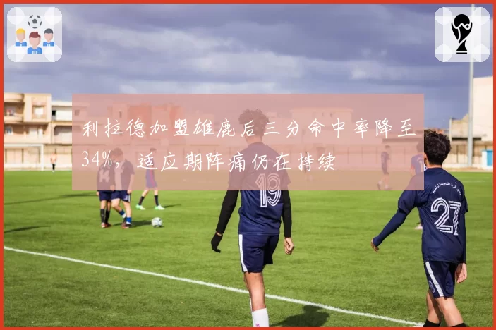 利拉德加盟雄鹿后三分命中率降至34%，适应期阵痛仍在持续