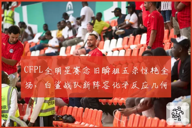 CFPL全明星赛念旧瞬狙五杀惊艳全场，白鲨战队新阵容化学反应几何？