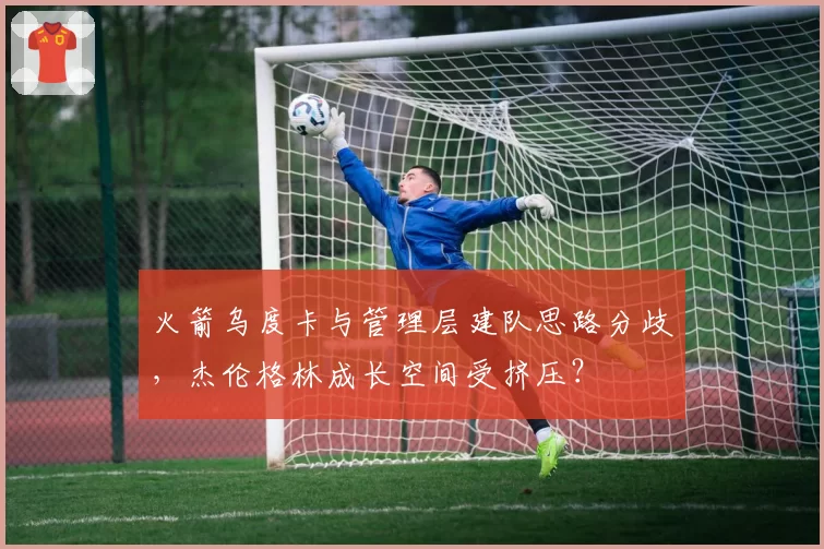 火箭乌度卡与管理层建队思路分歧，杰伦格林成长空间受挤压？